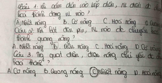 (aù à: Xhi cam chán vào bep dién, M cn do d
Goa hank dang rǐ nào?
A, NBiet nong B. Co noing C. Hoci náng oQua
Coiu d: KAi `Bat dén pin, M naio de chuyen hod
thaink guang nong?
A. Nher nang B. Dáu noing. C. Hod náng D. Co náng
Cau 3: Tig quat dién, dién náng chu yēu dod
Roo thank
A Co nong B. Quang náng CAiet náng D. Hoá náng