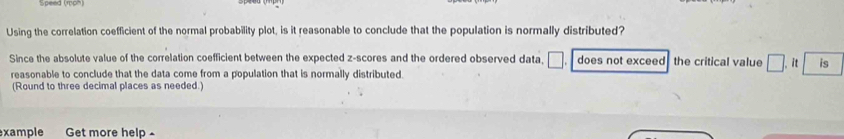 Using the correlation coefficient of the normal probability plot, is it reasonable to conclude that the population is normally distributed? 
Since the absolute value of the correlation coefficient between the expected z-scores and the ordered observed data, □. does not exceed the critical value . it is 
reasonable to conclude that the data come from a population that is normally distributed 
(Round to three decimal places as needed.) 
xample Get more help