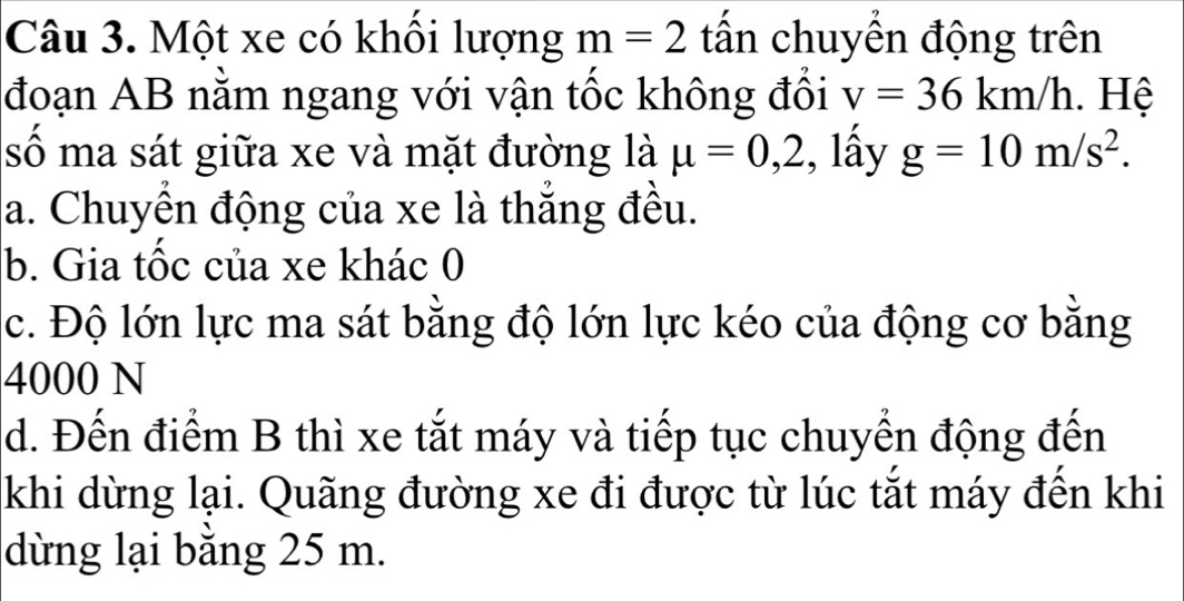 Một xe có khối lượng m=2 tấn chuyển động trên 
đoạn AB nằm ngang với vận tốc không đổi v=36km/h. Hệ 
số ma sát giữa xe và mặt đường là mu =0,2 , lấy g=10m/s^2. 
a. Chuyển động của xe là thắng đều. 
b. Gia tốc của xe khác 0 
c. Độ lớn lực ma sát bằng độ lớn lực kéo của động cơ bằng
4000 N
d. Đến điểm B thì xe tắt máy và tiếp tục chuyển động đến 
khi dừng lại. Quãng đường xe đi được từ lúc tắt máy đến khi 
dùng lại bằng 25 m.