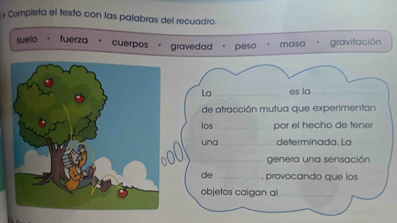 Completa el texto con las palabras del recuadro.
suelo fuerza cuerpos gravedad peso masa gravitación
La _es la_
de atracción mutua que experimentan
los _por el hecho de tener
una _determinada. La
_genera una sensación
de_ , provocando que los
objetos caigan al_
.