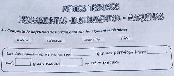 MEDIOS TECNICOS 
HERRAMIENTAS -INSTRUMENTOS - MAQUINAS 
I.- Completa la definición de herramienta con los sigulentes términos 
meior esfuerzo utensilio fácil 
Las herramientas de mano son que nos permiten hacer_ 
más □ _y con menor □ nuestro trabajo.