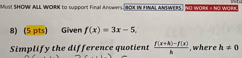 Initia 
Must SHOW ALL WORK to support Final Answers. BOX IN FINAL ANSWERS. NO WORK = NO WORK. 
8) (5 pts) Given f(x)=3x-5, 
Simplify the difference quotient  (f(x+h)-f(x))/h  ,where h!= 0