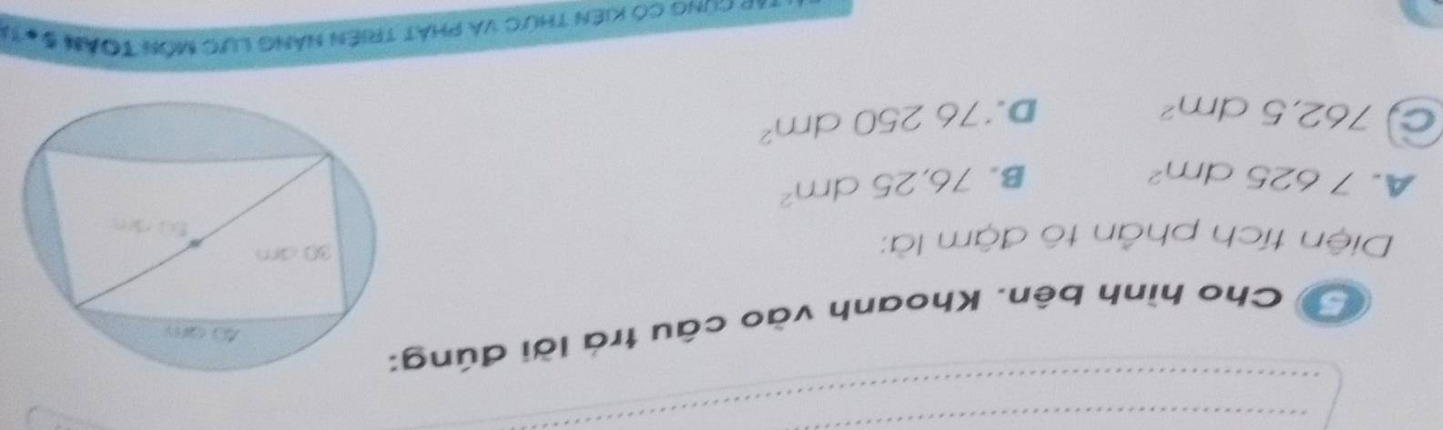 Cho hình bên. Khoanh vào câu trá lời đúng
Diện tích phần tô đậm là:
A. 7625dm^2 76,25dm^2
B.
c 762,5dm^2
D. 76250dm^2
*** Cùng Có Kiên thức và phát triên năng Lực Môn Toán 5#11