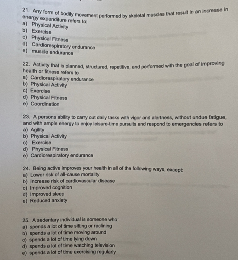 Any form of bodily movement performed by skeletal muscles that result in an increase in
energy expenditure refers to:
a) Physical Activity
b) Exercise
c) Physical Fitness
d) Cardiorespiratory endurance
e) muscle endurance
22. Activity that is planned, structured, repetitive, and performed with the goal of improving
health or fitness refers to
a) Cardiorespiratory endurance
b) Physical Activity
c) Exercise
d) Physical Fitness
e Coordination
23. A persons ability to carry out daily tasks with vigor and alertness, without undue fatigue,
and with ample energy to enjoy leisure-time pursuits and respond to emergencies refers to
a) Agility
b) Physical Activity
c) Exercise
d) Physical Fitness
e) Cardiorespiratory endurance
24. Being active improves your health in all of the following ways, except:
a) Lower risk of all-cause mortality
b) Increase risk of cardiovascular disease
c) Improved cognition
d) Improved sleep
e) Reduced anxiety
25. A sedentary individual is someone who:
a) spends a lot of time sitting or reclining
b) spends a lot of time moving around
c) spends a lot of time lying down
d) spends a lot of time watching television
e) spends a lot of time exercising regularly