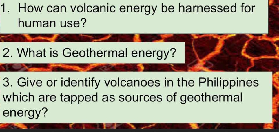 How can volcanic energy be harnessed for 
human use? 
2. What is Geothermal energy? 
3. Give or identify volcanoes in the Philippines 
which are tapped as sources of geothermal 
energy?