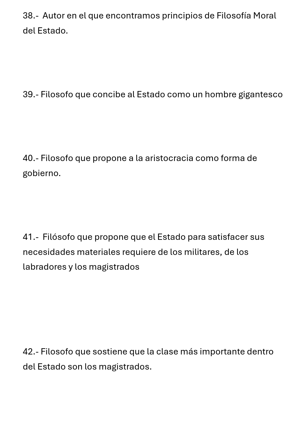 38.- Autor en el que encontramos principios de Filosofía Moral 
del Estado. 
39.- Filosofo que concibe al Estado como un hombre gigantesco 
40.- Filosofo que propone a la aristocracia como forma de 
gobierno. 
41.- Filósofo que propone que el Estado para satisfacer sus 
necesidades materiales requiere de los militares, de los 
labradores y los magistrados 
42.- Filosofo que sostiene que la clase más importante dentro 
del Estado son los magistrados.