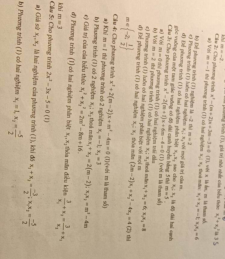 khi m=-2.
la phường trình (1), giá trị nhỏ nhất của biểu thức x_1^(2+x_2^2 là
Câu 2: Cho phương trình x^2)-(m+2)x+3m-3=0 (1), với x là ằn, m là tham số.
a) Với m=-1 thì phương trình (1) có hai nghiệm x_1;x_2 thoả mãn: x_1+x_2=-1;x_1x_2=6
b) Để phương trình (1) nghiệm là -2 thì m=2
c) Phương trình (1) luôn có hai nghiệm x_1;x_2 với mọi giá trị của m.
d) Để phương trình (1) có hai nghiệm phân biệt x_1,x_2 sao cho x_1;x_2 là độ dài hai cạnh
góc vuông của một tam giác vuông có độ dài cạnh huyền bằng 5 thì m=5.
Câu 3: Cho phương trình x^2-2(m+1)x+6m-4=0 (1) (với m là tham số)
a) Với m=0 thì phương trình (1) có hai nghiệm trái dấu
b) Với m=2 thì phương trình (1) có hai nghiệm x_1;x_2 thoả mãn x_1+x_2=6;x_1x_2=8
c) Phương trình (1) luôn có hai nghiệm phân biệt với mọi m
d) Để phương trình (1) có hai nghiệm x_1;x_2 thỏa mãn (2m-2)x_1+x_2^(2-4x_2)=4 (2) thì
m∈  -2; 1/2 
Câu 4: Cho phương trình x^2+2(m-2)x+m^2-4m=0 (1) (với m là tham số)
a) Khi m=1 thì phương trình có 2 nghiệm x_1=-1;x_2=3
b) Phương trình (1) có 2 nghiệm x_1;x_2 thoả manx_1+x_2=2(m-2);x_1x_2=m^2-4m
c) Giá trị của của biều thức x_1^(2+x_2^2=2m^2)-8m+16.
d) Phương trình (1) có hai nghiệm phân biệt x_1,x_2 thỏa mãn điều kiện frac 3x_1+x_2=frac 3x_2+x_1
khi m=3
Câu 5: Cho phương trình 2x^2-3x-5=0 (1)
a) Giả sử x_1,x_2 là hai nghiệm của phương trình (1), khi đó x_1+x_2= (-3)/2 ;x_1x_2= (-5)/2 
b) Phương trình (1) có hai nghiệm x_1=1,x_2= (-5)/2 