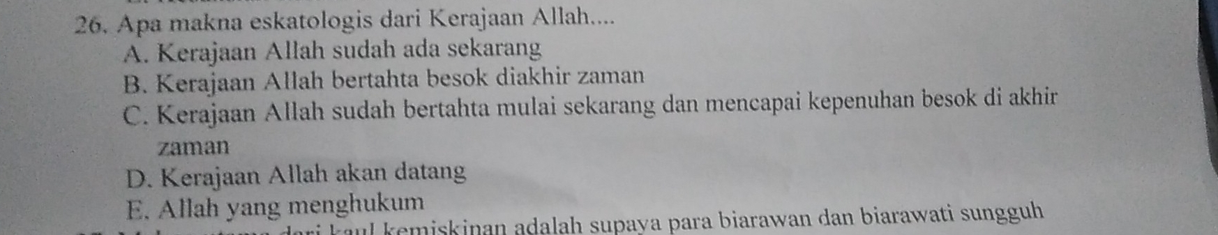 Apa makna eskatologis dari Kerajaan Allah....
A. Kerajaan Allah sudah ada sekarang
B. Kerajaan Allah bertahta besok diakhir zaman
C. Kerajaan Allah sudah bertahta mulai sekarang dan mencapai kepenuhan besok di akhir
zaman
D. Kerajaan Allah akan datang
E. Allah yang menghukum
ul kemiskinan adalah supaya para biarawan dan biarawati sungguh