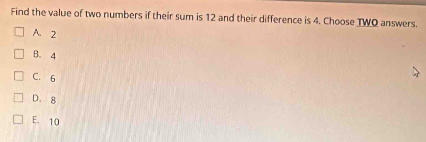 Find the value of two numbers if their sum is 12 and their difference is 4. Choose TWO answers.
A. 2
B. 4
C. 6
D. 8
E. 10