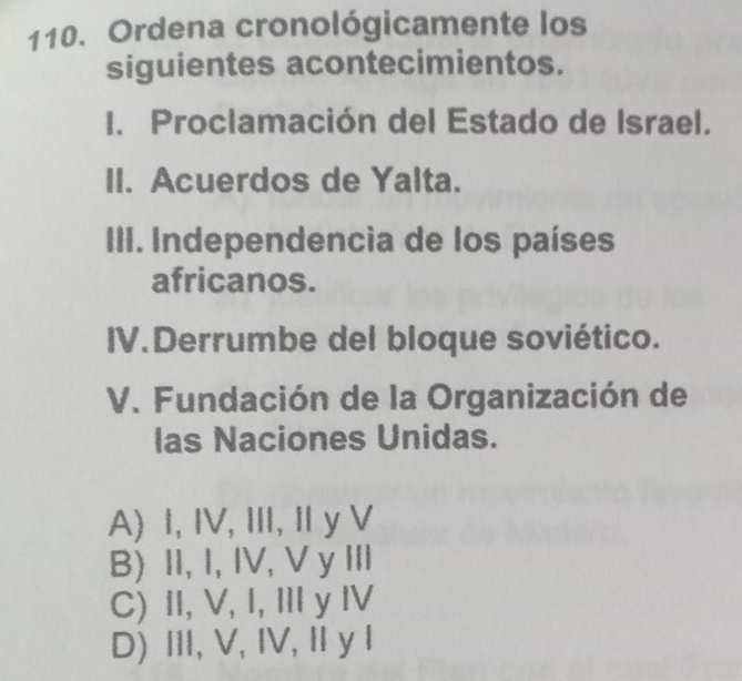 Ordena cronológicamente los
siguientes acontecimientos.
I. Proclamación del Estado de Israel.
II. Acuerdos de Yalta.
III. Independencia de los países
africanos.
IV.Derrumbe del bloque soviético.
V. Fundación de la Organización de
las Naciones Unidas.
A) I, IV, III, Iy V
B) II, I, IV, V y III
C) II, V, I, II y IV
D) I, V, IV, Ⅱy I