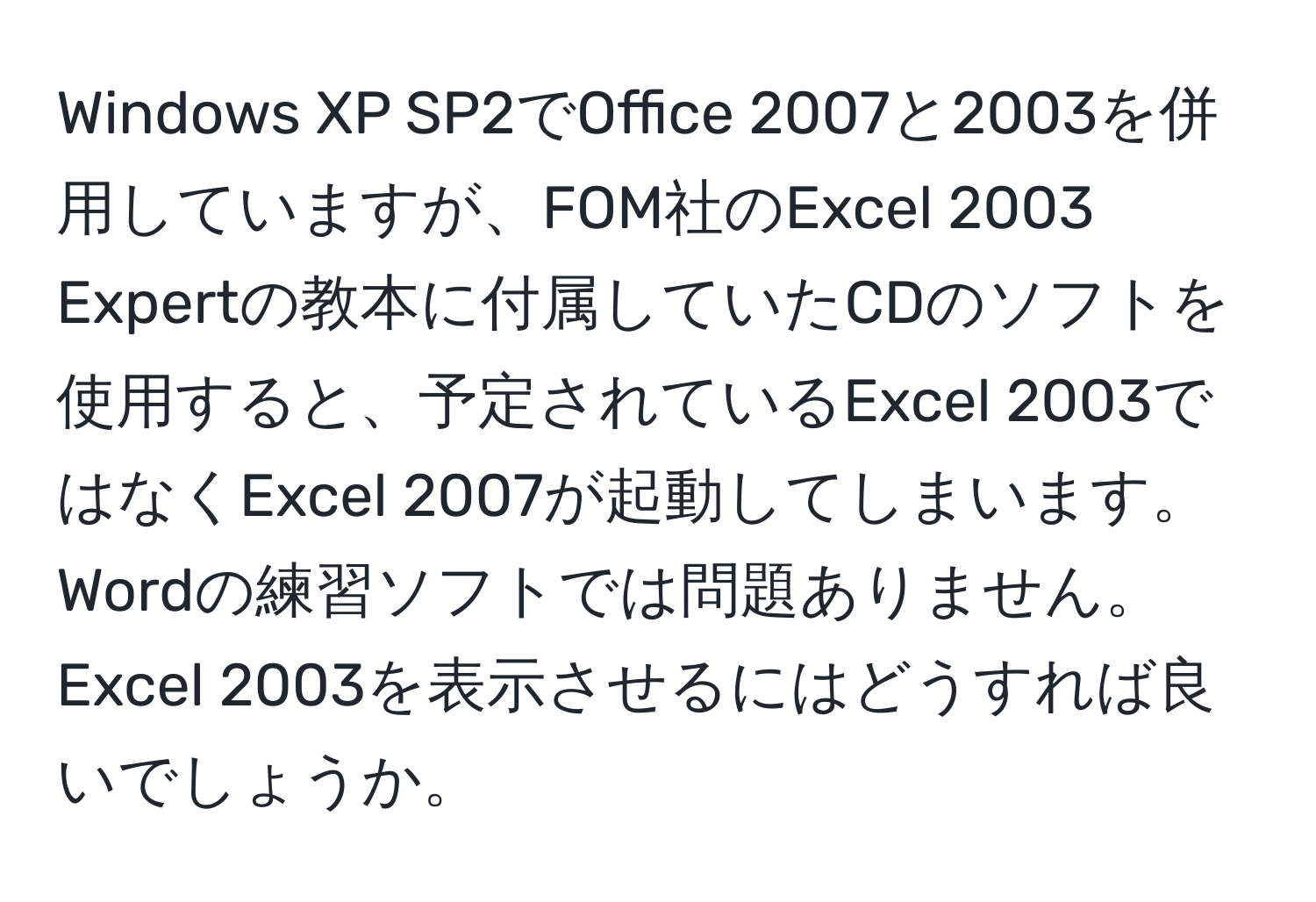 Windows XP SP2でOffice 2007と2003を併用していますが、FOM社のExcel 2003 Expertの教本に付属していたCDのソフトを使用すると、予定されているExcel 2003ではなくExcel 2007が起動してしまいます。Wordの練習ソフトでは問題ありません。Excel 2003を表示させるにはどうすれば良いでしょうか。