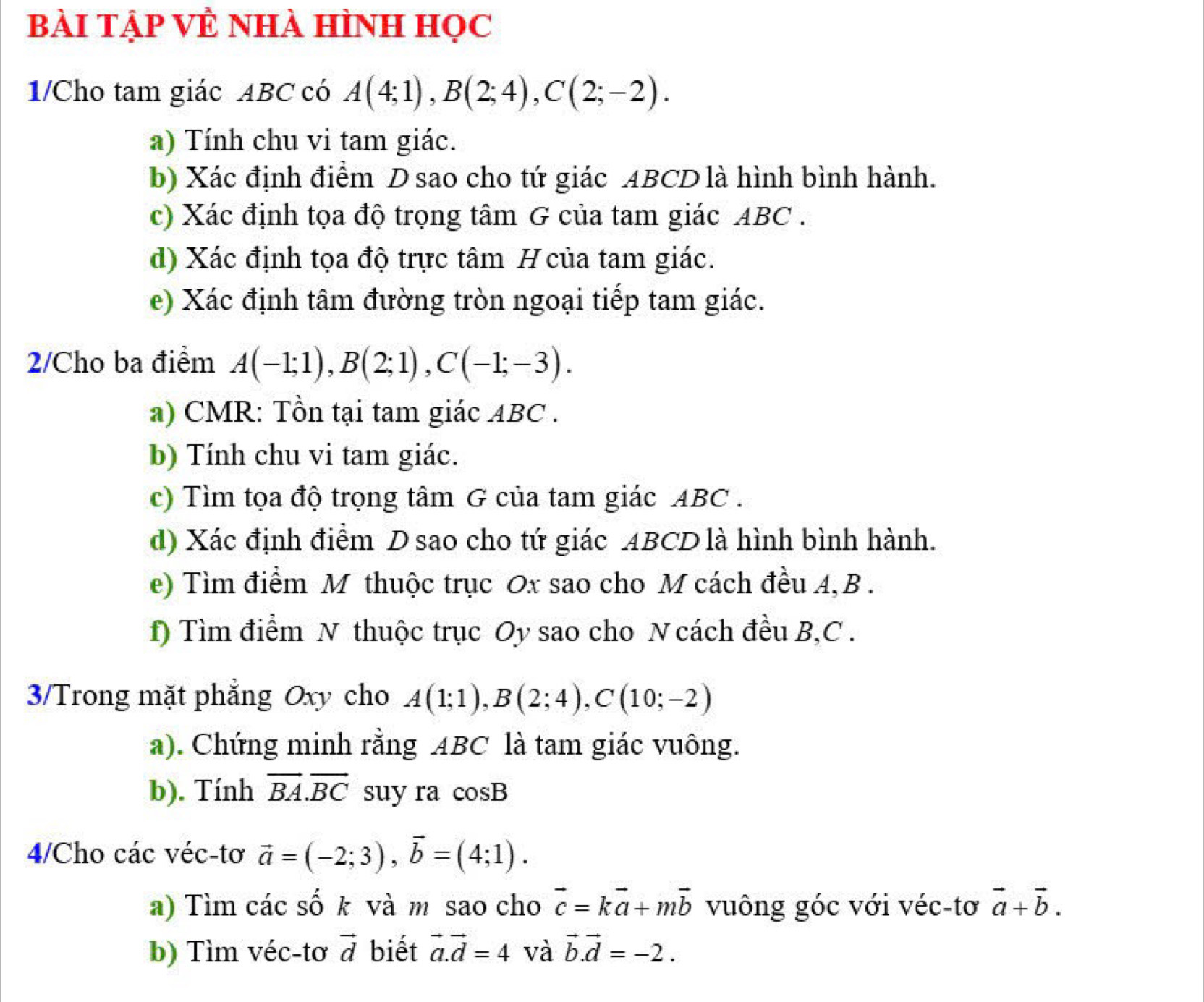 Bài TẠp VÊ Nhà Hình học 
1/Cho tam giác ABC có A(4;1), B(2;4), C(2;-2). 
a) Tính chu vi tam giác. 
b) Xác định điểm D sao cho tứ giác ABCD là hình bình hành. 
c) Xác định tọa độ trọng tâm G của tam giác ABC. 
d) Xác định tọa độ trực tâm H của tam giác. 
e) Xác định tâm đường tròn ngoại tiếp tam giác. 
2/Cho ba điểm A(-1;1), B(2;1), C(-1;-3). 
a) CMR: Tồn tại tam giác ABC. 
b) Tính chu vi tam giác. 
c) Tìm tọa độ trọng tâm G của tam giác ABC. 
d) Xác định điểm D sao cho tứ giác ABCD là hình bình hành. 
e) Tìm điểm M thuộc trục Ox sao cho M cách đều A, B. 
f) Tìm điểm N thuộc trục Oy sao cho N cách đều B, C. 
3/Trong mặt phẳng Oxy cho A(1;1), B(2;4), C(10;-2)
a). Chứng minh rằng ABC là tam giác vuông. 
b). Tính vector BA. vector BC suy ra cos B
4/Cho các véc-tơ vector a=(-2;3), vector b=(4;1). 
a) Tìm các số k và m sao cho vector c=kvector a+mvector b vuông góc với véc-tơ vector a+vector b. 
b) Tìm véc-tơ vector d biết vector a. vector d=4 và vector b. vector d=-2.