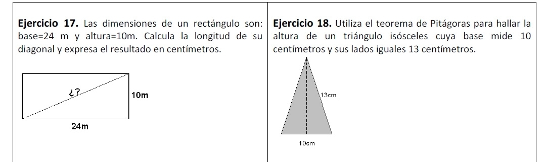 Las dimensiones de un rectángulo son: Ejercicio 18. Utiliza el teorema de Pitágoras para hallar la 
bas e=24m y altur =10m. Calcula la longitud de su altura de un triángulo isósceles cuya base mide 10
diagonal y expresa el resultado en centímetros. centímetros y sus lados iguales 13 centímetros.