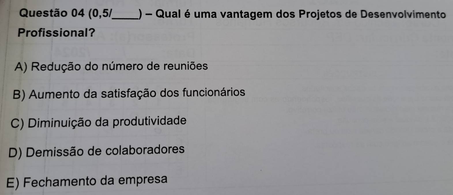 Questão 04(0,5/ _ () - Qual é uma vantagem dos Projetos de Desenvolvimento
Profissional?
A) Redução do número de reuniões
B) Aumento da satisfação dos funcionários
C) Diminuição da produtividade
D) Demissão de colaboradores
E) Fechamento da empresa