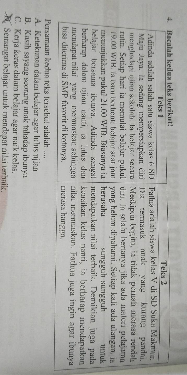 Persamaan kedua teks tersebut adalah ....
A. Ketekunan dalam belajar agar lulus ujian
B. Kasih sayang seorang anak tahadap ibunya
C. Kerja keras dalam belajar agar naik kelas.
B. Semangat belajar untuk mendapat nilai terbaik.