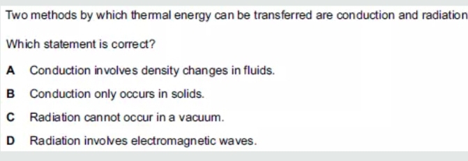 Two methods by which thermal energy can be transferred are conduction and radiation
Which statement is correct?
A Conduction involves density changes in fluids.
B Conduction only occurs in solids.
C Radiation cannot occur in a vacuum.
D Radiation involves electromagnetic waves.