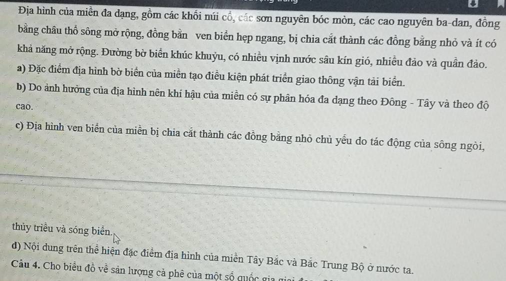 Địa hình của miền đa dạng, gồm các khổi núi cổ, các sơn nguyên bóc mòn, các cao nguyên ba-dan, đồng 
bằng châu thổ sông mở rộng, đồng bằn ven biển hẹp ngang, bị chia cắt thành các đồng bằng nhỏ và ít có 
khả năng mở rộng. Đường bờ biển khúc khuỷu, có nhiều vịnh nước sâu kín gió, nhiều đảo và quần đảo. 
a) Đặc điểm địa hình bờ biển của miền tạo điều kiện phát triển giao thông vận tải biển. 
b) Do ảnh hưởng của địa hình nên khí hậu của miền có sự phân hóa đa dạng theo Đông - Tây và theo độ 
cao. 
c) Địa hình ven biển của miền bị chia cắt thành các đồng bằng nhỏ chủ yếu do tác động của sông ngòi, 
thủy triều và sóng biển. 
d) Nội dung trên thể hiện đặc điểm địa hình của miền Tây Bắc và Bắc Trung Bộ ở nước ta. 
Câu 4. Cho biểu đồ về sản lượng cả phê của một số quốc gia