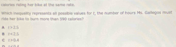 calories riding her bike at the same rate.
Which inequality represents all possible values for t, the number of hours Ms. Gallegos must
ride her bike to burn more than 590 calories?
A t>2.5
B t<2.5
C t>0.4
n +∠ ∩ A