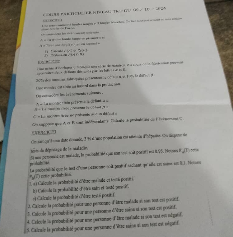 COURS PARTICULIER NIVEAU TIeD DU 05 / 10 / 2024
EXERCICEI
Une urne contient 5 boules rouges et 3 boules blanches. On tire successivement et sans remise
deux boules de l'urne.
On considère les évènements suivants :
A « Tirer une boule rouge en premier » et
B « Tirer une boule rouge en second »
1 Calcule P(A) el P_A(B).
2) Déduis-en P(A∩ B)
EXERCICE2
Une usine d'horlogerie fabrique une série de montres. Au cours de la fabrication peuvent
apparaitre deux défauts désignés par les lettres α et β.
20% des montres fabriquées présentent le défaut α et 10% le défaut β.
Une montre est tirée au hasard dans la production.
On considère les évènements suivants .
A « La montre tirée présente le défaut α »
B « La montre tirée présente le défaut f »
C « La montre tirée ne présente aucun défaut »
On suppose que A et B sont indépendants. Calcule la probabilité de l'évènement C,
EXERCICE3
On sait qu'à une date donnée, 3 % d'une population est atteinte d'hépatite. On dispose de
tests de dépistage de la maladie.
Si une personne est malade, la probabilité que son test soit positif est 0,95. Notons P_14(T) cette
probabilité.
La probabilité que le test d'une personne soit positif sachant qu'elle est saine est 0,1. Notons
P_R(T) cette probabilité.
I. a) Calcule la probabilité d’être malade et testé positif.
b) Calcule la probabilité d'être sain et testé positif.
c) Calcule la probabilité d'être testé positif.
2. Calcule la probabilité pour une personne d'être malade si son test est positif.
3. Calcule la probabilité pour une personne d’être saine si son test est positif.
4. Calcule la probabilité pour une personne d’être malade si son test est négatif.
5. Calcule la probabilité pour une personne d’être saine si son test est négatif.