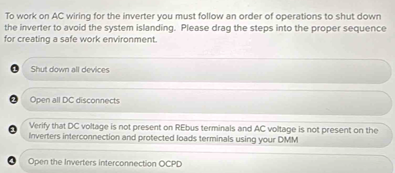 To work on AC wiring for the inverter you must follow an order of operations to shut down
the inverter to avoid the system islanding. Please drag the steps into the proper sequence
for creating a safe work environment.
Shut down all devices
Open all DC disconnects
3 Verify that DC voltage is not present on REbus terminals and AC voltage is not present on the
Inverters interconnection and protected loads terminals using your DMM
Open the Inverters interconnection OCPD