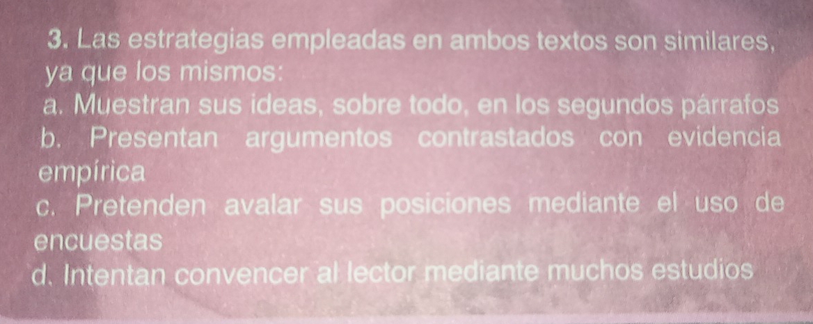 Las estrategias empleadas en ambos textos son similares,
ya que los mismos:
a. Muestran sus ideas, sobre todo, en los segundos párrafos
b. Presentan argumentos contrastados con evidencia
empírica
c. Pretenden avalar sus posiciones mediante el uso de
encuestas
d. Intentan convencer al lector mediante muchos estudios