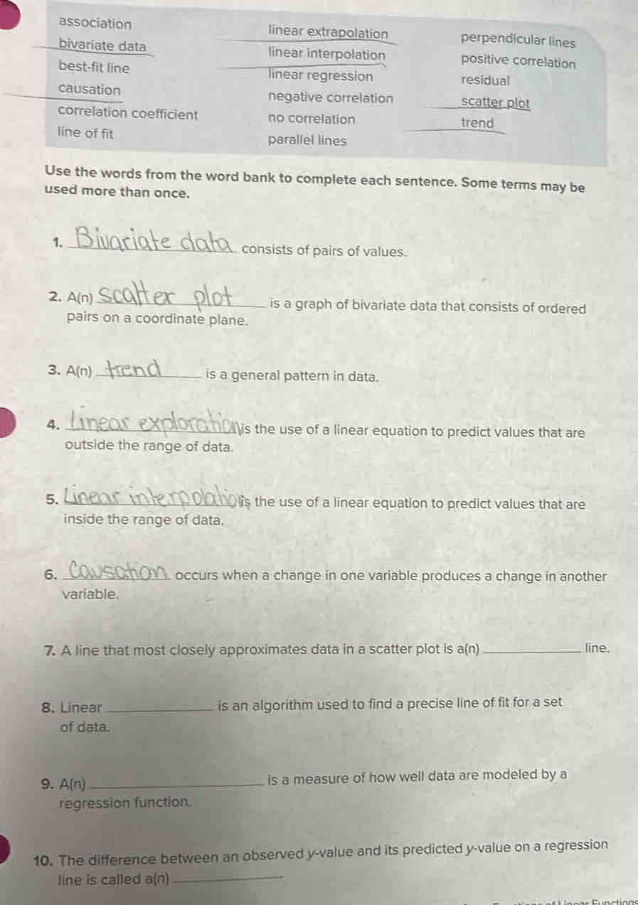 association linear extrapolation perpendicular lines
bivariate data linear interpolation positive correlation
best-fit line linear regression residual
causation negative correlation scatter plot
correlation coefficient no correlation trend
line of fit parallel lines
Use the words from the word bank to complete each sentence. Some terms may be
used more than once.
1._
consists of pairs of values.
2. A(n _is a graph of bivariate data that consists of ordered
pairs on a coordinate plane.
3. A(n) _
is a general pattern in data.
4. _is the use of a linear equation to predict values that are
outside the range of data.
5. _ is the use of a linear equation to predict values that are
inside the range of data.
6. _occurs when a change in one variable produces a change in another
variable.
7. A line that most closely approximates data in a scatter plot is a(n) _line.
8. Linear _is an algorithm used to find a precise line of fit for a set
of data.
9. A(n) _ is a measure of how well data are modeled by a
regression function.
10. The difference between an observed y -value and its predicted y -value on a regression
line is called a(n)
_