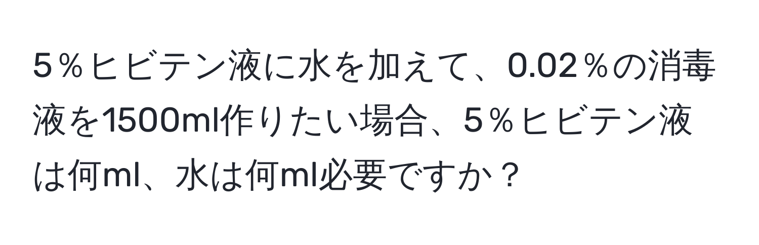 5％ヒビテン液に水を加えて、0.02％の消毒液を1500ml作りたい場合、5％ヒビテン液は何ml、水は何ml必要ですか？