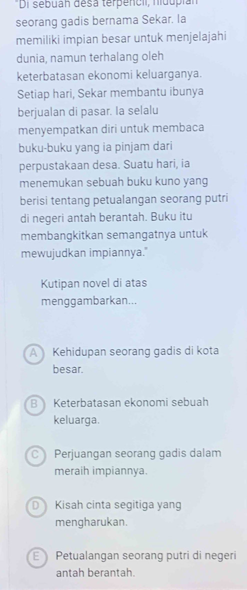 "Di sebuan désa terpencii, nidupian
seorang gadis bernama Sekar. Ia
memiliki impian besar untuk menjelajahi
dunia, namun terhalang oleh
keterbatasan ekonomi keluarganya.
Setiap hari, Sekar membantu ibunya
berjualan di pasar. Ia selalu
menyempatkan diri untuk membaca
buku-buku yang ia pinjam dari
perpustakaan desa. Suatu hari, ia
menemukan sebuah buku kuno yang
berisi tentang petualangan seorang putri
di negeri antah berantah. Buku itu
membangkitkan semangatnya untuk
mewujudkan impiannya."
Kutipan novel di atas
menggambarkan...
A Kehidupan seorang gadis di kota
besar.
B Keterbatasan ekonomi sebuah
keluarga.
C Perjuangan seorang gadis dalam
meraih impiannya.
D Kisah cinta segitiga yang
mengharukan.
E Petualangan seorang putri di negeri
antah berantah.