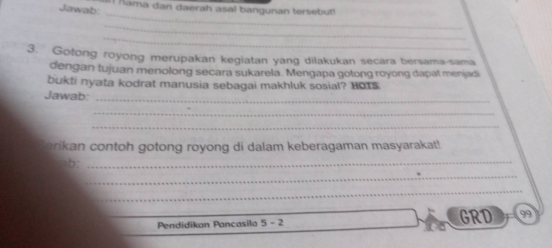 In hama dan daerah asal bangunan tersebut! 
Jawab: 
_ 
_ 
_ 
3. Gotong royong merupakan kegiatan yang dilakukan secara bersama-sama 
dengan tujuan menolong secara sukarela. Mengapa gotong royong dapat menjadi 
bukti nyata kodrat manusia sebagai makhluk sosial? HOTs 
Jawab:_ 
_ 
_ 
erikan contoh gotong royong di dalam keberagaman masyarakat! 
ab:_ 
_ 
_ 
_ 
Pendidikan Pancasila 5-2
GRD 99