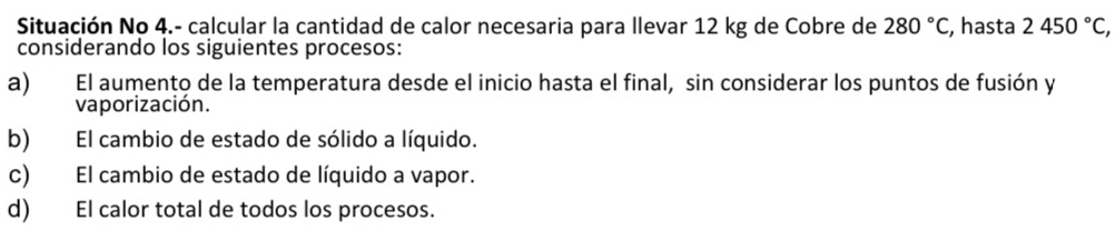 Situación No 4.- calcular la cantidad de calor necesaria para llevar 12 kg de Cobre de 280°C, , hasta 2450°C, 
considerando los siguientes procesos:
a) El aumento de la temperatura desde el inicio hasta el final, sin considerar los puntos de fusión y
vaporización.
b) El cambio de estado de sólido a líquido.
c) El cambio de estado de líquido a vapor.
d) El calor total de todos los procesos.