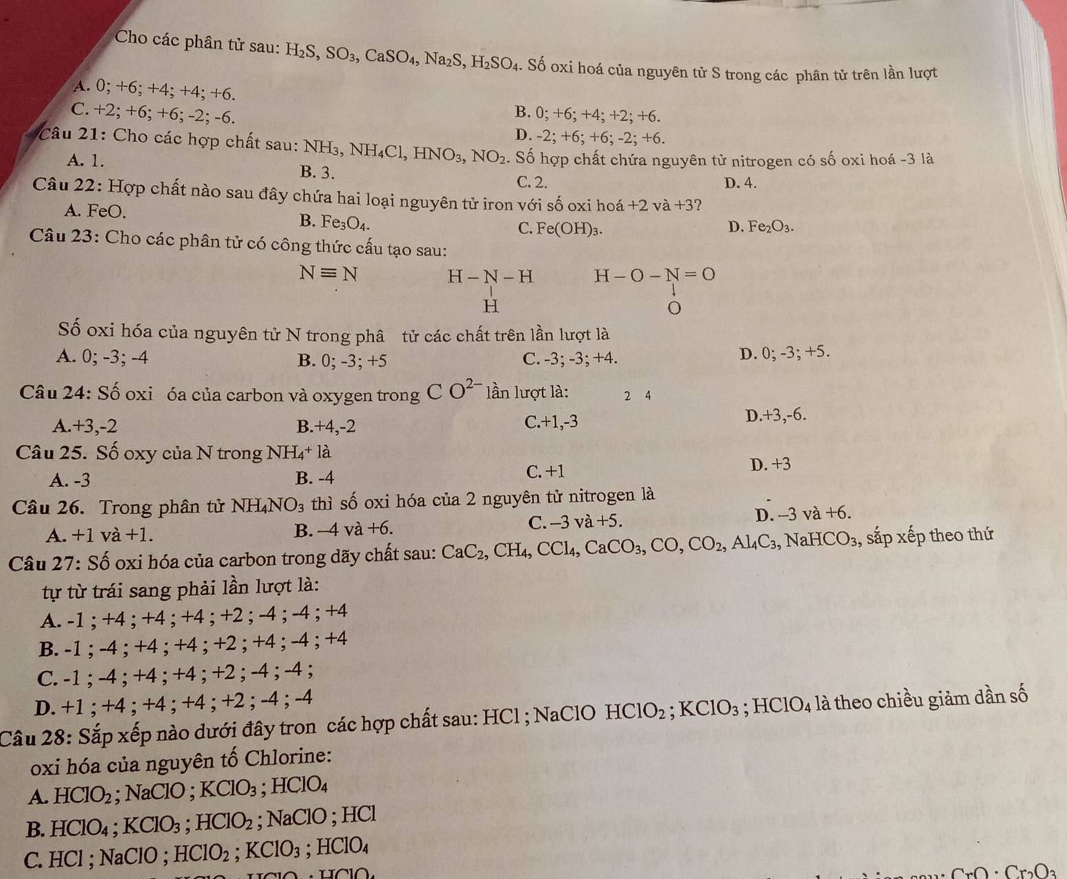 Cho các phân tử sau: H_2S,SO_3,CaSO_4,Na_2S,H_2SO_4. Số oxi hoá của nguyên tử S trong các phân tử trên lần lượt
A. 0; +6; +4; +4; +6. B. 0;+6;+4;+2;+6.
C. +2; +6; +6; -2; -6. D. -2;+6;+6;-2;+6.
Câu 21: Cho các hợp chất sau: N NH_3,NH_4Cl,HNO_3,NO_2. Số hợp chất chứa nguyên tử nitrogen có số oxi hoá -3 là
A. 1. B. 3.
C. 2. D. 4.
Câu 22: Hợp chất nào sau đây chứa hai loại nguyên tử iron với số oxi hoá +2 vị a+3 7
A. FeO.
B. Fe_3O_4.
C. Fe(OH)_3. D. Fe_2O_3.
Câu 23: Cho các phân tử có công thức cấu tạo sau:
Nequiv N
H-N-H H-O-N=O
H
Số oxi hóa của nguyên tử N trong phâ tử các chất trên lần lượt là
A. 0; -3; -4 B. 0; -3; +5 C. -3; -3; +4. D. 0; -3; +5.
Câu 24: Số oxi óa của carbon và oxygen trong C O^(2-) lần lượt là: 2 4
A.+3,-2 B.+4,-2 C.+1,-3 D.+3,-6.
Câu 25. Số oxy của N trong NH4+ là
A. -3 B. -4 C. +1
D. +3
Câu 26. Trong phân tử NH_4NO_3 3 thì số oxi hóa của 2 nguyên tử nitrogen là
D.
C. -3va+5. -3va+6.
A. +1 và +1. B. -4 và +6
Câu 27: Số oxi hóa của carbon trong dãy chất sau: CaC_2,CH_4,CCl_4,CaCO_3,CO,CO_2,Al_4C_3 , N aHCO_3 , sắp xếp theo thứ
tự từ trái sang phải lần lượt là:
A. -1 ; +4 ; +4 ; +4 ; +2 ; -4 ; -4 ; +4
B. -1 ; -4 ; +4 ; +4 ; +2 ; +4 ; -4 ; +4
C. -1 ; -4 ; +4 ; +4 ; +2 ; -4 ; -4 ;
D. +1 ; +4 ; +4 ; +4 ; +2 ; -4 ; -4
Câu 28: Sắp xếp nào dưới đây tron các hợp chất sau: HCl ; NaClO HClO_2 ;KClO_3 ;HClO_4 4 là theo chiều giảm dần số
oxi hóa của nguyên tố Chlorine:
A. HClO_2;NaClO;KClO_3 ;HClO_4
B. HClO_4;KClO_3;HClO_2; NaClO ; HCl
C. HCl ; NaClO ; HClO_2;KClO_3;HClO_4
10