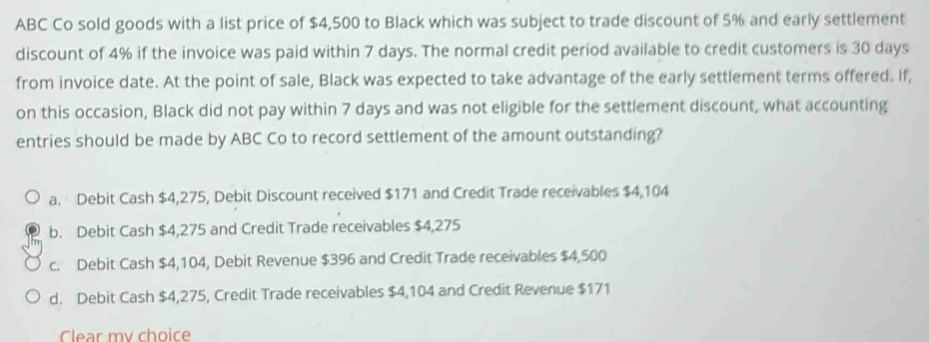 ABC Co sold goods with a list price of $4,500 to Black which was subject to trade discount of 5% and early settlement
discount of 4% if the invoice was paid within 7 days. The normal credit period available to credit customers is 30 days
from invoice date. At the point of sale, Black was expected to take advantage of the early settlement terms offered. If,
on this occasion, Black did not pay within 7 days and was not eligible for the settlement discount, what accounting
entries should be made by ABC Co to record settlement of the amount outstanding?
a. Debit Cash $4,275, Debit Discount received $171 and Credit Trade receivables $4,104
b. Debit Cash $4,275 and Credit Trade receivables $4,275
c. Debit Cash $4,104, Debit Revenue $396 and Credit Trade receivables $4,500
d. Debit Cash $4,275, Credit Trade receivables $4,104 and Credit Revenue $171
Clear my choice