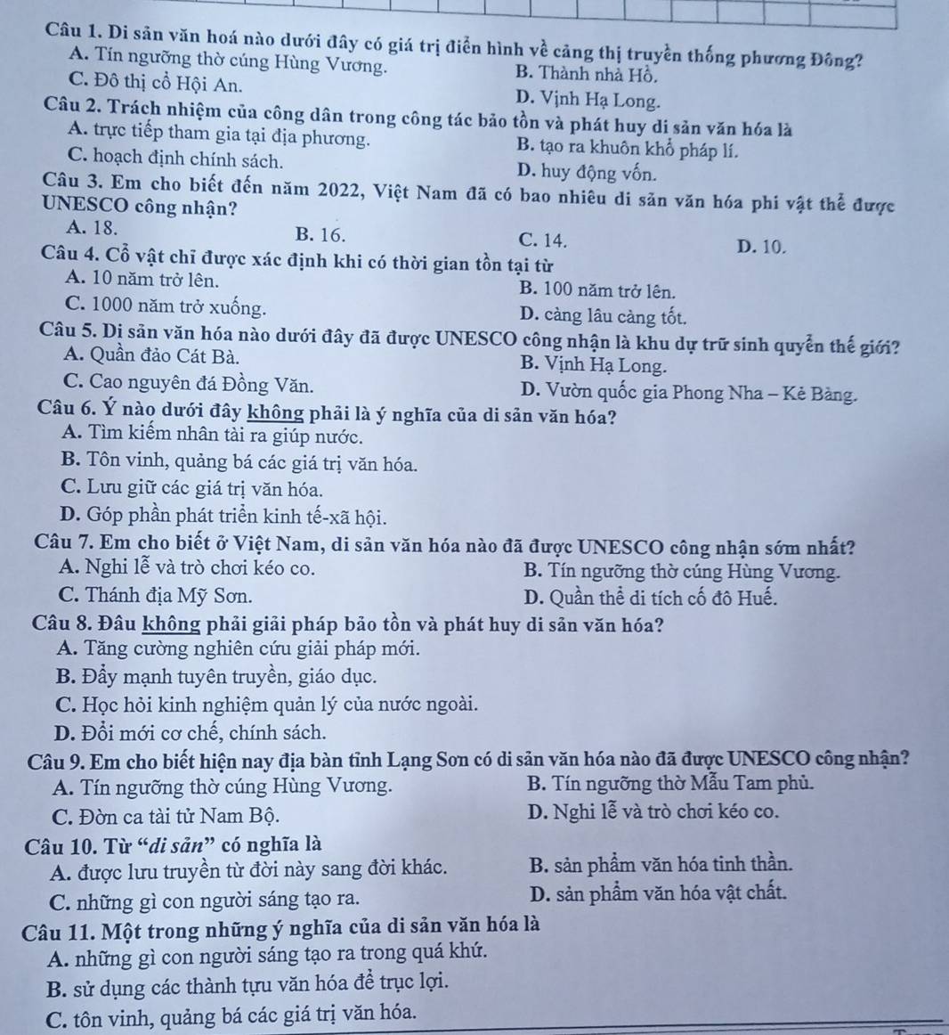 Di sản văn hoá nào dưới đây có giá trị điễn hình về cảng thị truyền thống phương Đông?
A. Tín ngưỡng thờ cúng Hùng Vương. B. Thành nhà Hồ,
C. Đô thị cổ Hội An. D. Vịnh Hạ Long.
Câu 2. Trách nhiệm của công dân trong công tác bảo tồn và phát huy di sản văn hóa là
A. trực tiếp tham gia tại địa phương. B. tạo ra khuôn khổ pháp lí.
C. hoạch định chính sách. D. huy động vốn.
Câu 3. Em cho biết đến năm 2022, Việt Nam đã có bao nhiêu di săn văn hóa phi vật thể được
UNESCO công nhận?
A. 18. B. 16.
C. 14.
D. 10.
Câu 4. Cổ vật chỉ được xác định khi có thời gian tồn tại từ
A. 10 năm trở lên. B. 100 năm trở lên.
C. 1000 năm trở xuống. D. càng lâu càng tốt.
Câu 5. Dị sản văn hóa nào dưới đây đã được UNESCO công nhận là khu dự trữ sinh quyển thế giới?
A. Quần đảo Cát Bà. B. Vịnh Hạ Long.
C. Cao nguyên đá Đồng Văn. D. Vườn quốc gia Phong Nha - Kẻ Bàng.
Câu 6. Ý nào dưới đây không phải là ý nghĩa của di sản văn hóa?
A. Tìm kiếm nhân tài ra giúp nước.
B. Tôn vinh, quảng bá các giá trị văn hóa.
C. Lưu giữ các giá trị văn hóa.
D. Góp phần phát triển kinh tế-xã hội.
Câu 7. Em cho biết ở Việt Nam, di sản văn hóa nào đã được UNESCO công nhận sớm nhất?
A. Nghi lễ và trò chơi kéo co. B. Tín ngưỡng thờ cúng Hùng Vương.
C. Thánh địa Mỹ Sơn. D. Quần thể di tích cố đô Huế.
Câu 8. Đâu không phải giải pháp bảo tồn và phát huy di sản văn hóa?
A. Tăng cường nghiên cứu giải pháp mới.
B. Đẩy mạnh tuyên truyền, giáo dục.
C. Học hỏi kinh nghiệm quản lý của nước ngoài.
D. Đổi mới cơ chế, chính sách.
Câu 9. Em cho biết hiện nay địa bàn tỉnh Lạng Son có di sản văn hóa nào đã được UNESCO công nhận?
A. Tín ngưỡng thờ cúng Hùng Vương. B. Tín ngưỡng thờ Mẫu Tam phủ.
C. Đờn ca tài tử Nam Bộ. D. Nghi lễ và trò chơi kéo co.
Câu 10. Từ “di sản” có nghĩa là
A. được lưu truyền từ đời này sang đời khác. B. sản phầm văn hóa tinh thần.
C. những gì con người sáng tạo ra. D. sản phẩm văn hóa vật chất.
Câu 11. Một trong những ý nghĩa của di sản văn hóa là
A. những gì con người sáng tạo ra trong quá khứ.
B. sử dụng các thành tựu văn hóa để trục lợi.
C. tôn vinh, quảng bá các giá trị văn hóa.
