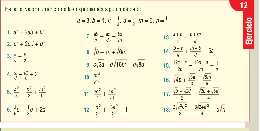 Hallar el valor numérico de las expresiones siguientes para:
12
a=3,b=4,c= 1/3 ,d= 1/2 ,m=6,n= 1/4 
1. a^2-2ab+b^2
7.  ab/n + ac/d - bd/m  13.  (a+b)/c - (b+m)/d 
:
2. c^2+2cd+d^2

3.  a/c + b/d 
8. sqrt(b)+sqrt(n)+sqrt(6m) 14.  (b-a)/n + (m-b)/d +5a
9. csqrt(3a)-dsqrt(16b^2)+nsqrt(8d) 15.  (12c-a)/2b - (16n-a)/m + 1/d 
4.  c/d - m/n +2 10.  m^a/d^b 
16. sqrt(4b)+ sqrt(3a)/3 - sqrt(6m)/6 
5.  a^2/3 - b^2/2 + m^2/6  11.  3c^2/4 + 4n^2/m  17.  (sqrt(b)+sqrt(2d))/2 - (sqrt(3c)+sqrt(8d))/4 
6.  3/5 c- 1/2 b+2d 12.  4d^2/2 + 16n^2/2 -1 18.  2sqrt(a^2b^2)/3 + (3sqrt(2+d^2))/4 -asqrt(n)