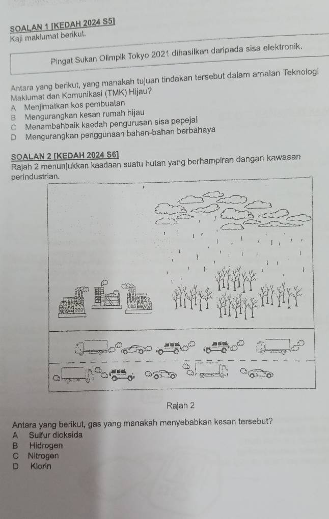 SOALAN 1 [KEDAH 2024 S5]
Kaji maklumat berikut.
Pingat Sukan Olimpik Tokyo 2021 dihasilkan daripada sisa elektronik.
Antara yang berikut, yang manakah tujuan tindakan tersebut dalam amalan Teknologi
Maklumat dan Komunikasi (TMK) Hijau?
A Menjimatkan kos pembuatan
B Mengurangkan kesan rumah hijau
C Menambahbaik kaedah pengurusan sisa pepejal
D Mengurangkan penggunaan bahan-bahan berbahaya
SOALAN 2 [KEDAH 2024 S6]
Rajah 2 menun|ukkan kaadaan suatu hutan yang berhamplran dangan kawasan
perindustrian.
Rajah 2
Antara yang berikut, gas yang manakah menyebabkan kesan tersebut?
A Sulfur dicksida
B Hidrogen
C Nitrogen
D Klorin