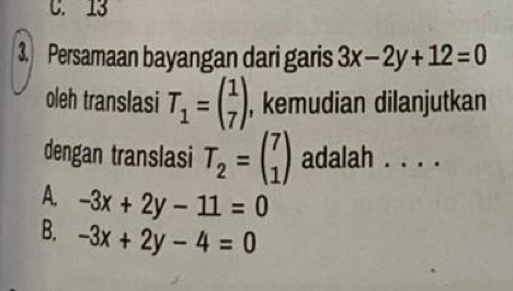 C. 13
3. Persamaan bayangan dari garis 3x-2y+12=0
oleh translasi T_1=beginpmatrix 1 7endpmatrix , kemudian dilanjutkan
dengan translasi T_2=beginpmatrix 7 1endpmatrix adalah . . . .
A. -3x+2y-11=0
B. -3x+2y-4=0