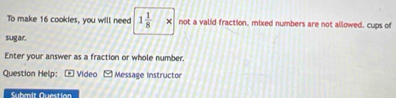 To make 16 cookies, you will need 1 1/8 * not a valid fraction. mixed numbers are not allowed. cups of 
sugar. 
Enter your answer as a fraction or whole number. 
Question Help: . Video Message instructor 
Submit Question