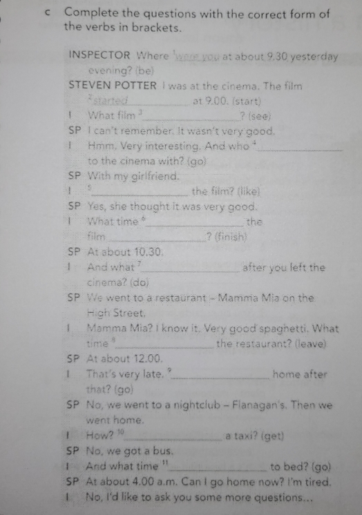 Complete the questions with the correct form of 
the verbs in brackets. 
INSPECTOR Where were you at about 9.30 yesterday 
evening? (be) 
STEVEN POTTER I was at the cinema. The film 
* started_ at 9.00. (start) 
I What film _? (see) 
SP I can't remember. It wasn't very good. 
I Hmm, Very interesting. And who_ 
to the cinema with? (go) 
SP With my girlfriend. 
| _the film? (like) 
SP Yes, she thought it was very good. 
I What time _the 
film_ ?(finish) 
SP At about 10.30. 
I And what_ after you left the 
cinema? (do) 
SP We went to a restaurant - Mamma Mia on the 
High Street, 
I Mamma Mia? I know it. Very good spaghetti. What 
time_ the restaurant? (leave) 
SP At about 12.00. 
I That's very late."_ home after 
that? (go) 
SP No, we went to a nightclub - Flanagan's. Then we 
went home. 
I How? 10_ a taxi? (get) 
SP No, we got a bus. 
I And what time "_ to bed? (go) 
SP At about 4.00 a.m. Can I go home now? I'm tired. 
I No, I'd like to ask you some more questions...