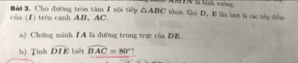 TMTN là hình vuông. 
Bài 3. Cho đường tròn tâm I nội tiếp △ ABC nhọn. Gọi D, E lần lượt là các tiếp điểm 
của (I) trên cạnh AB, AC. 
a) Chứng minh IA là đường trung trực của DE. 
b) Tính widehat DIE biết widehat BAC=80° ?