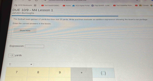 HCDE Bookmarks You TubeQPENING Home HCS Digital Portal Play Gimkit! - Enter... YouTubeletter from Classes 
DUE 10/9 - M4 Lesson 1 
Jahden Burroughs 
The football team gained 12 yards but then lost 15 yards. Write and then evaluate an addition expression showing the team's net yardage. 
Enter the correct answers in the boxes. 
Show Hints 
Expression:
-3 yards
Σ 
7 8 9 + (▲)