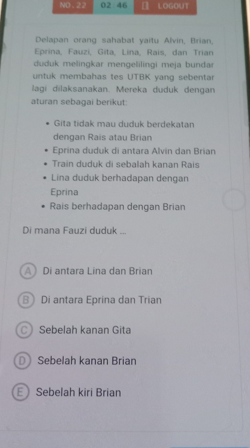 Delapan orang sahabat yaitu Alvin, Brian,
Eprina, Fauzi, Gita, Lina, Rais, dan Trian
duduk melingkar mengelilingi meja bundar
untuk membahas tes UTBK yang sebentar
lagi dilaksanakan. Mereka duduk dengan
aturan sebagai berikut:
Gita tidak mau duduk berdekatan
dengan Rais atau Brian
Eprina duduk di antara Alvin dan Brian
Train duduk di sebalah kanan Rais
Lina duduk berhadapan dengan
Eprina
Rais berhadapan dengan Brian
Di mana Fauzi duduk ...
A Di antara Lina dan Brian
B Di antara Eprina dan Trian
C》 Sebelah kanan Gita
D Sebelah kanan Brian
Sebelah kiri Brian