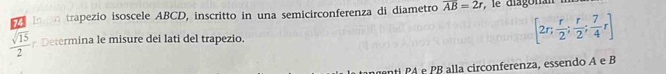 In on trapezio isoscele ABCD, inscritto in una semicirconferenza di diametro overline AB=2r , le diagonai
 sqrt(15)/2  Determina le misure dei lati del trapezio.
[2r; r/2 ;  r/2 ;  7/4 r]
enti PA e PB alla circonferenza, essendo A e B