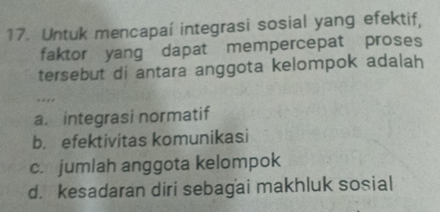 Untuk mencapaí integrasi sosial yang efektif,
faktor yang dapat mempercepat proses
tersebut di antara anggota kelompok adalah
** **
a. integrasi normatif
b. efektivitas komunikasi
c. jumlah anggota kelompok
d. kesadaran diri sebagai makhluk sosial