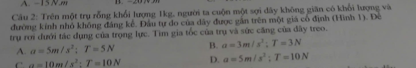 A. -15N. m B. -20 N m
Câu 2: Trên một trụ rỗng khối lượng 1kg, người ta cuộn một sợi dây không giãn có khối lượng và
đường kính nhỏ không đáng kể. Đầu tự do của dây được gắn trên một giá cố định (Hình 1). Để
trụ rơi dưới tác dụng của trọng lực. Tìm gia tốc của trụ và sức căng của dây treo.
B.
A. a=5m/s^2; T=5N a=3m/s^2; T=3N
C. a=10m/s^2; T=10N
D. a=5m/s^2; T=10N