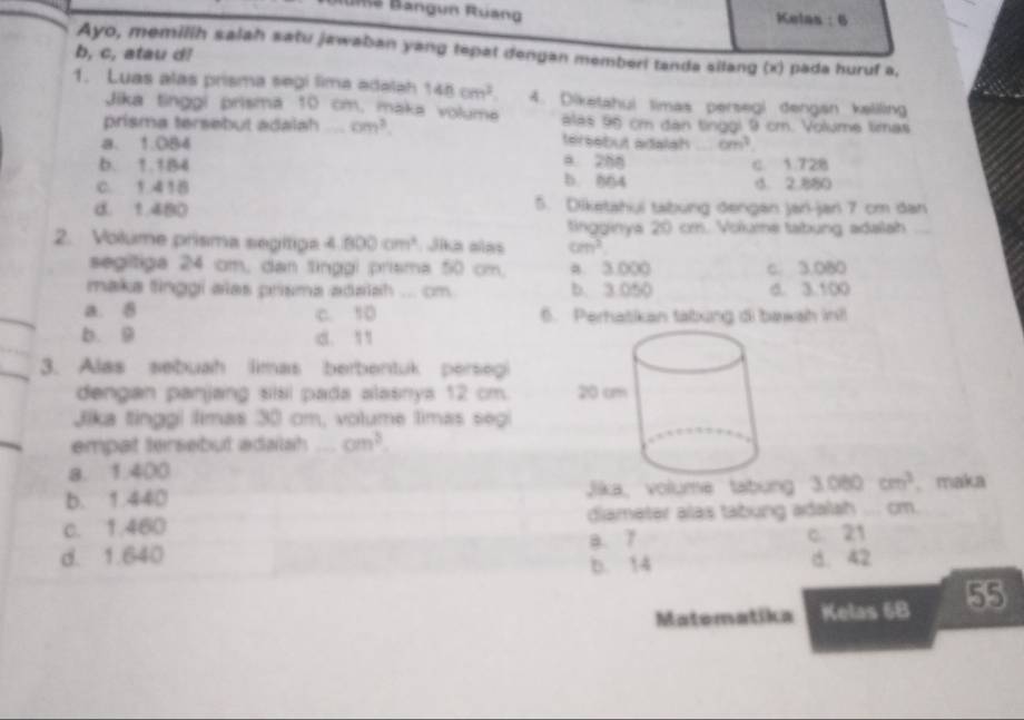 un Ruan g Kelas : 6
Ayo, memilih salah satu jawaban yang tepat dengan memberi tanda silang (x) pada huruf a.
b, c, atau d!
1. Luas alas prisma segí lima edalah 148cm^2. 4. Diketahui limas persegi dengan kaliling
Jika tinggi prisma 10 cm, maka voluma alas 95 cm dạn tinggi 9 cm. Volume limas
prisma tersebut adalah _ cm^3 tersebut adalah
a. 1.084 6m^3
a. 288 c. 1.728
b. 1.1B4 b. 564
C. 1.41B . 2.880
d. 1.480 5. Diketahui tabung dengan jan-jan 7 cm dan
tingginya 20 cm. Volume tabung adalah_
2. Volume prisma segítipa 4.800cm^3 Jika alas cm^2
segitiga 24 cm, dan tinggi prisma 50 cm. a. 3.000 c. 3.080
maka tinggi alas prisma adaiah ... cm b. 3.050 d. 3.100
a. 8 c. 10 6. Perhatikan tabing di bawah in!
b. 9 d. 1
3. Alas sebuah limas berbentuk persegi
dengan panjang sisi pada alasnya 12 cm. 
Jika tinggi timas 30 cm, volume timas segi
empat tersebut adalah _ cm^3.
a. 1.400
b. 1.440 Jika,volume tabung 3080cm^3. maka
c. 1.460 diameter alas tabung adalah ... cm.
d. 1.640 B. 7 c. 21
b. 14 d. 42
Matematika Kelas 6B 55