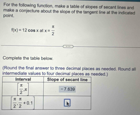 For the following function, make a table of slopes of secant lines and
make a conjecture about the slope of the tangent line at the indicated
point.
f(x)=12cos xa atx= π /2 
Complete the table below.
(Round the final answer to three decimal places as needed. Round all
intermediate values to four decimal places as needed.)