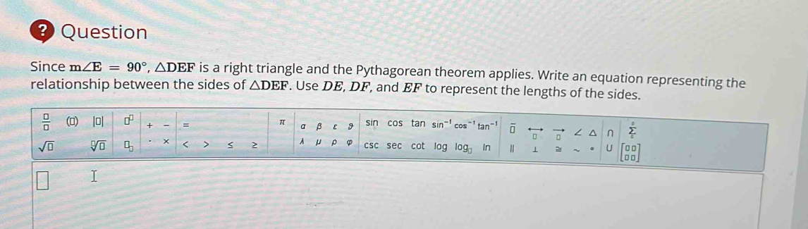 Question 
Since m∠ E=90°, △ DEF is a right triangle and the Pythagorean theorem applies. Write an equation representing the 
relationship between the sides of △ DEF. Use DE, DF, and EF to represent the lengths of the sides.
 □ /□   (0) |□ | □^(□) + - = sin cos tan sin cos"1 ō
π a 9 
n sumlimits°
sqrt(□ ) sqrt[□](□ ) □ _□  × < > < 2 A μ csc sec cot log ag In ⊥ = U □ 
I