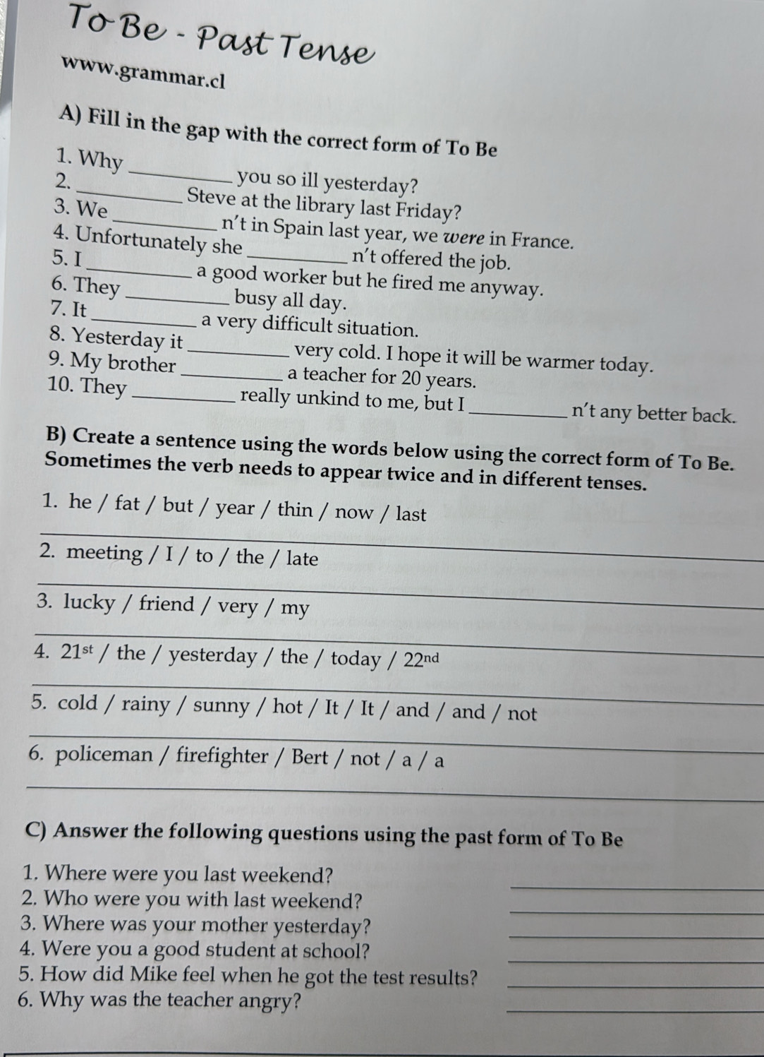 ToBe 
a 

www.grammar.cl 
A) Fill in the gap with the correct form of To Be 
1. Why 
_ 
2. _you so ill yesterday? 
Steve at the library last Friday? 
3. We 
_n't in Spain last year, we were in France. 
4. Unfortunately she n’t offered the job. 
5.I __a good worker but he fired me anyway. 
_ 
6. They busy all day. 
7. It 
a very difficult situation. 
8. Yesterday it_ very cold. I hope it will be warmer today. 
9. My brother_ a teacher for 20 years. 
10. They_ really unkind to me, but I _n’t any better back. 
B) Create a sentence using the words below using the correct form of To Be. 
Sometimes the verb needs to appear twice and in different tenses. 
_ 
1. he / fat / but / year / thin / now / last 
2. meeting / I / to / the / late 
_ 
3. lucky / friend / very / my 
_ 
4. 2 1° t / the / yesterday / the / today / 2 2 nd
_ 
_ 
_ 
5. cold / rainy / sunny / hot / It / It / and / and / not 
6. policeman / firefighter / Bert / not / a / a 
_ 
_ 
C) Answer the following questions using the past form of To Be 
1. Where were you last weekend? 
2. Who were you with last weekend? 
_ 
3. Where was your mother yesterday?_ 
_ 
4. Were you a good student at school?_ 
5. How did Mike feel when he got the test results?_ 
6. Why was the teacher angry?_