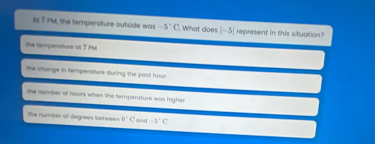 At 7 PM, the temperature outside was -5°C. What does |-5| represent in this situation?
the temperature at 7 PM
the change in temperature during the past hour
the number of hours when the temperature was highe
the number of degrees between 0°C and -5°C