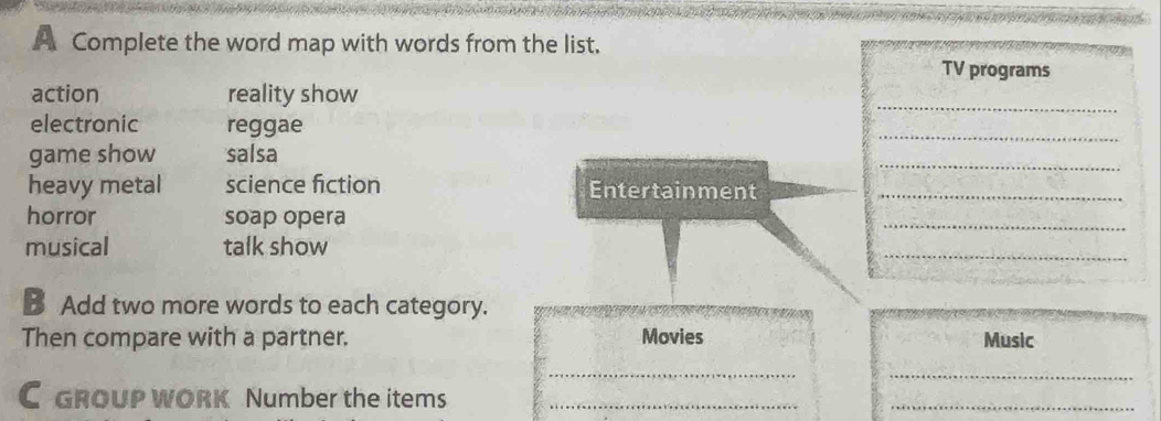 A Complete the word map with words from the list. 
TV programs 
_ 
action reality show 
electronic reggae 
_ 
_ 
game show salsa 
heavy metal science fiction Entertainment_ 
horror soap opera 
_ 
musical talk show 
_ 
B Add two more words to each category. 
Then compare with a partner. Movies Music 
__ 
C GROUP WORK Number the items_ 
_